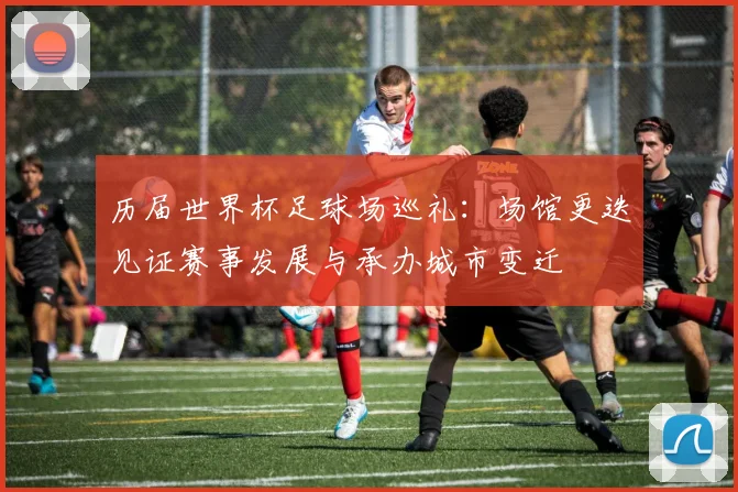 历届世界杯足球场巡礼：场馆更迭见证赛事发展与承办城市变迁