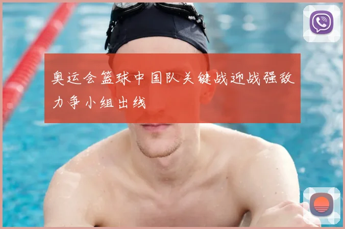 奥运会篮球中国队关键战迎战强敌力争小组出线