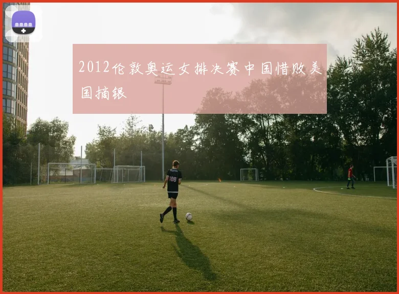2012伦敦奥运女排决赛中国惜败美国摘银