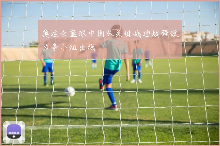 奥运会篮球中国队关键战迎战强敌力争小组出线